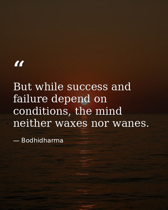 But while success and failure depend on conditions, the mind neither waxes nor wanes. — Bodhidharma