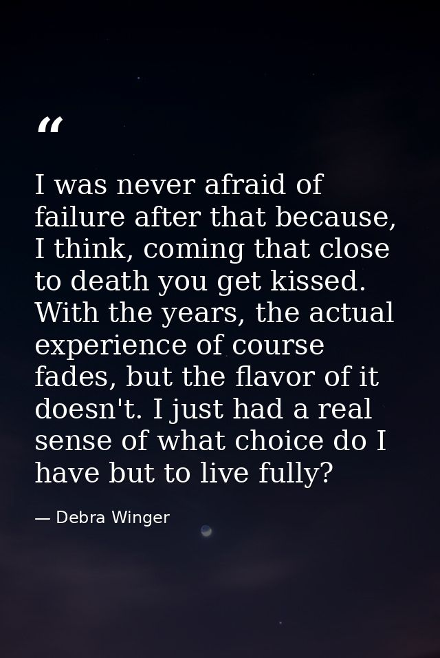 I was never afraid of failure after that because, I think, coming that close to death you get kissed. With the years, th — Debra Winger