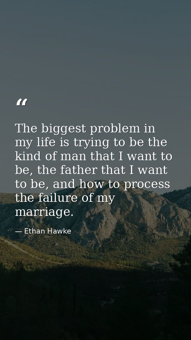 The biggest problem in my life is trying to be the kind of man that I want to be, the father that I want to be, and how  — Ethan Hawke