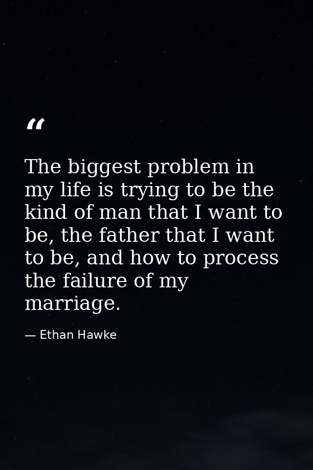 The biggest problem in my life is trying to be the kind of man that I want to be, the father that I want to be, and how  — Ethan Hawke
