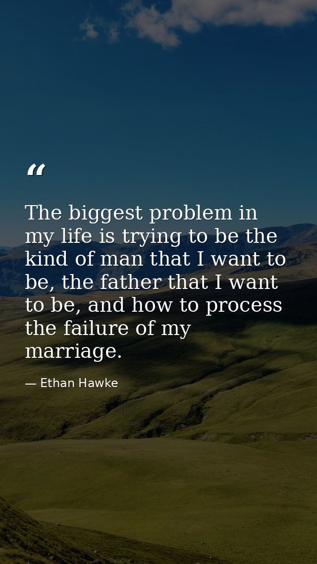 The biggest problem in my life is trying to be the kind of man that I want to be, the father that I want to be, and how  — Ethan Hawke