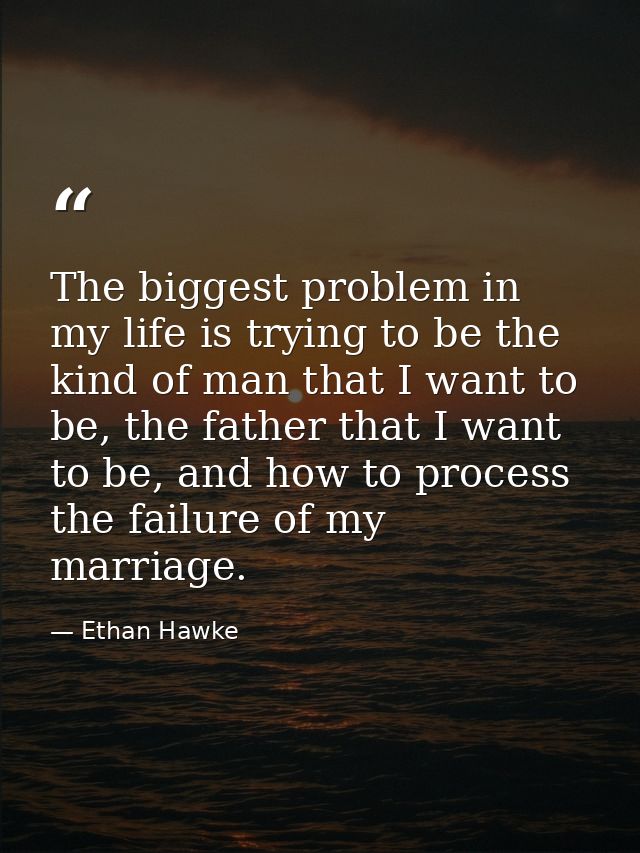 The biggest problem in my life is trying to be the kind of man that I want to be, the father that I want to be, and how  — Ethan Hawke