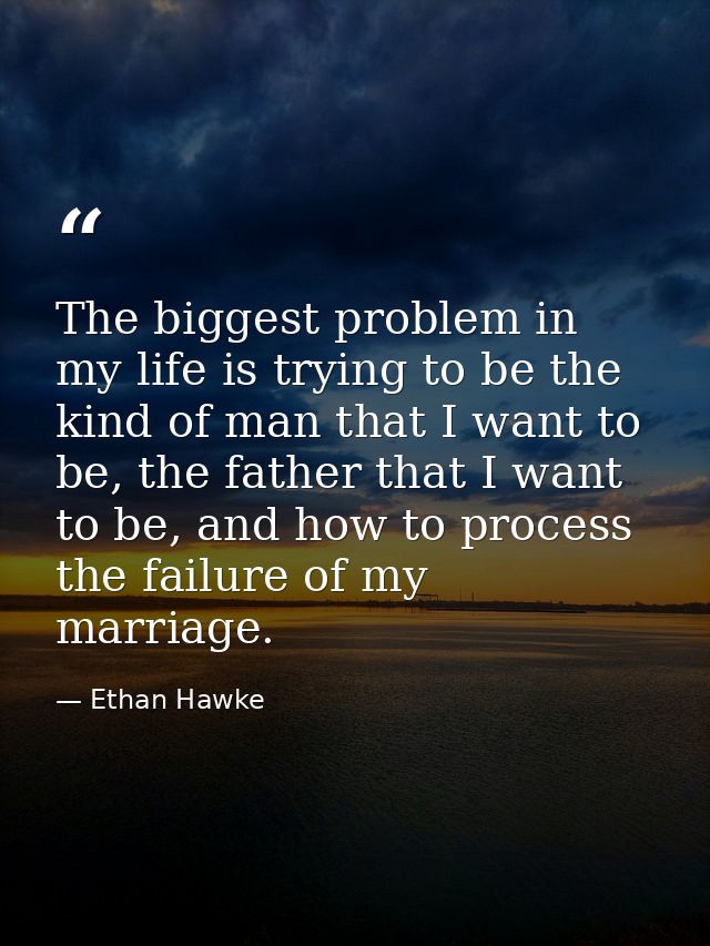 The biggest problem in my life is trying to be the kind of man that I want to be, the father that I want to be, and how  — Ethan Hawke
