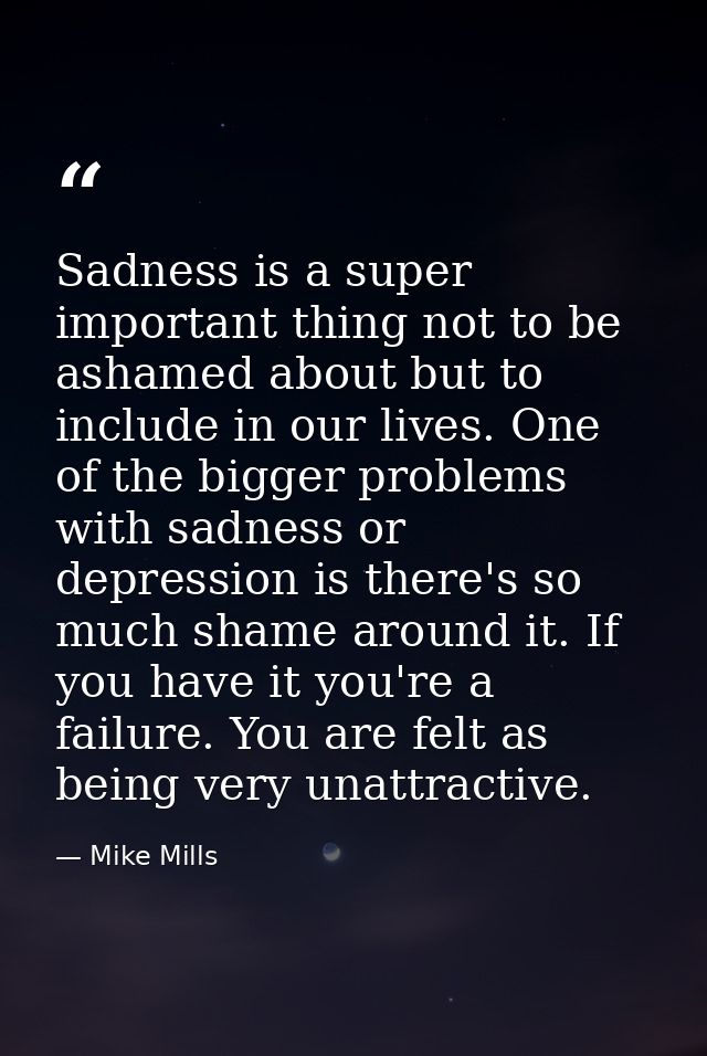 Sadness is a super important thing not to be ashamed about but to include in our lives. One of the bigger problems with  — Mike Mills