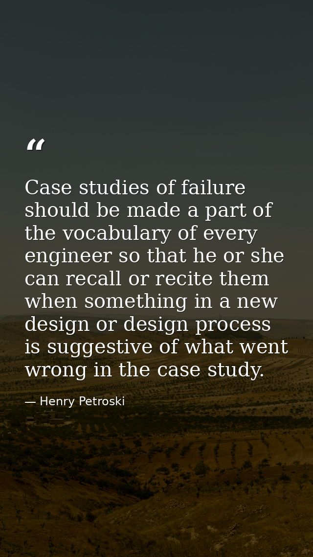 Case studies of failure should be made a part of the vocabulary of every engineer so that he or she can recall or recite — Henry Petroski