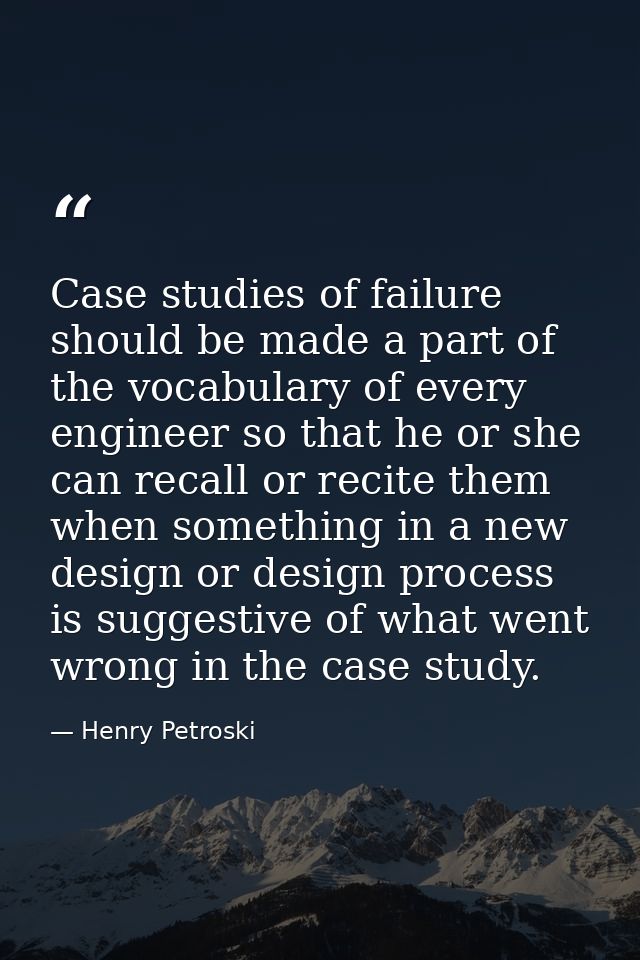 Case studies of failure should be made a part of the vocabulary of every engineer so that he or she can recall or recite — Henry Petroski