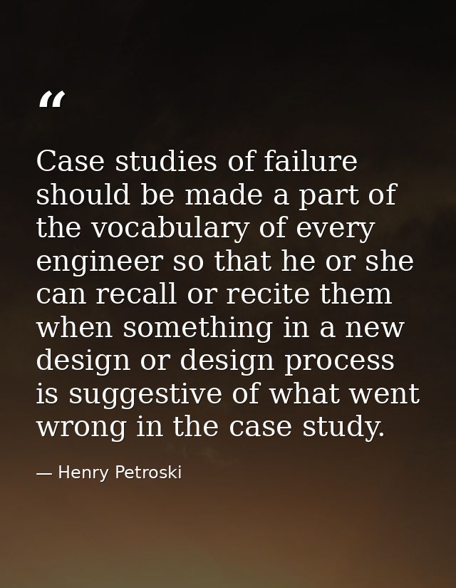 Case studies of failure should be made a part of the vocabulary of every engineer so that he or she can recall or recite — Henry Petroski
