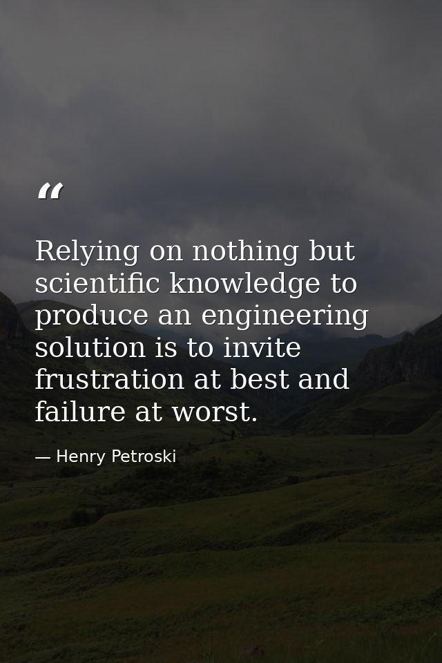 Relying on nothing but scientific knowledge to produce an engineering solution is to invite frustration at best and fail — Henry Petroski
