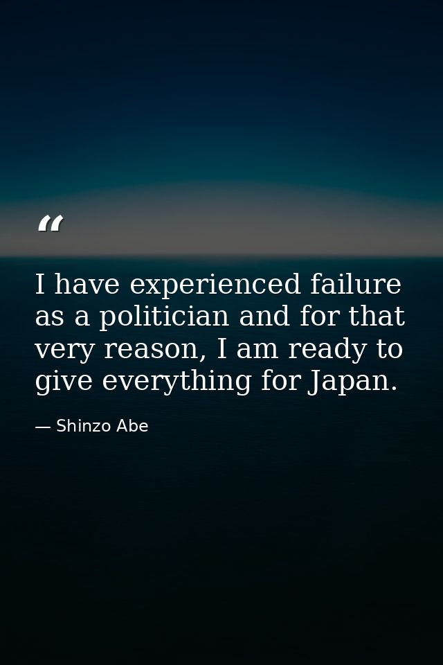 I have experienced failure as a politician and for that very reason, I am ready to give everything for Japan. — Shinzo Abe