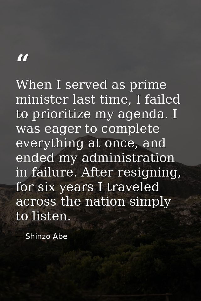 When I served as prime minister last time, I failed to prioritize my agenda. I was eager to complete everything at once, — Shinzo Abe
