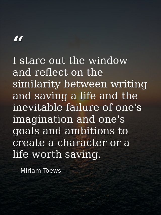 I stare out the window and reflect on the similarity between writing and saving a life and the inevitable failure of one — Miriam Toews