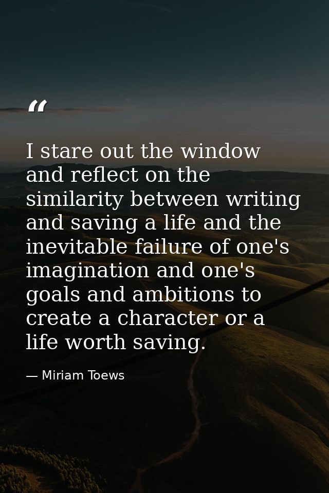 I stare out the window and reflect on the similarity between writing and saving a life and the inevitable failure of one — Miriam Toews