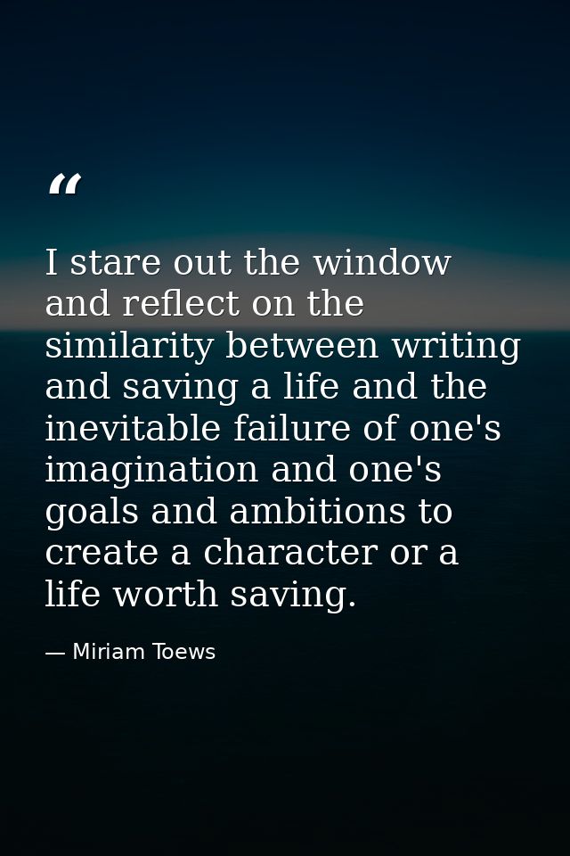 I stare out the window and reflect on the similarity between writing and saving a life and the inevitable failure of one — Miriam Toews