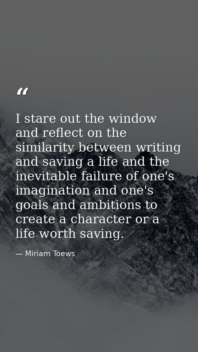 I stare out the window and reflect on the similarity between writing and saving a life and the inevitable failure of one — Miriam Toews