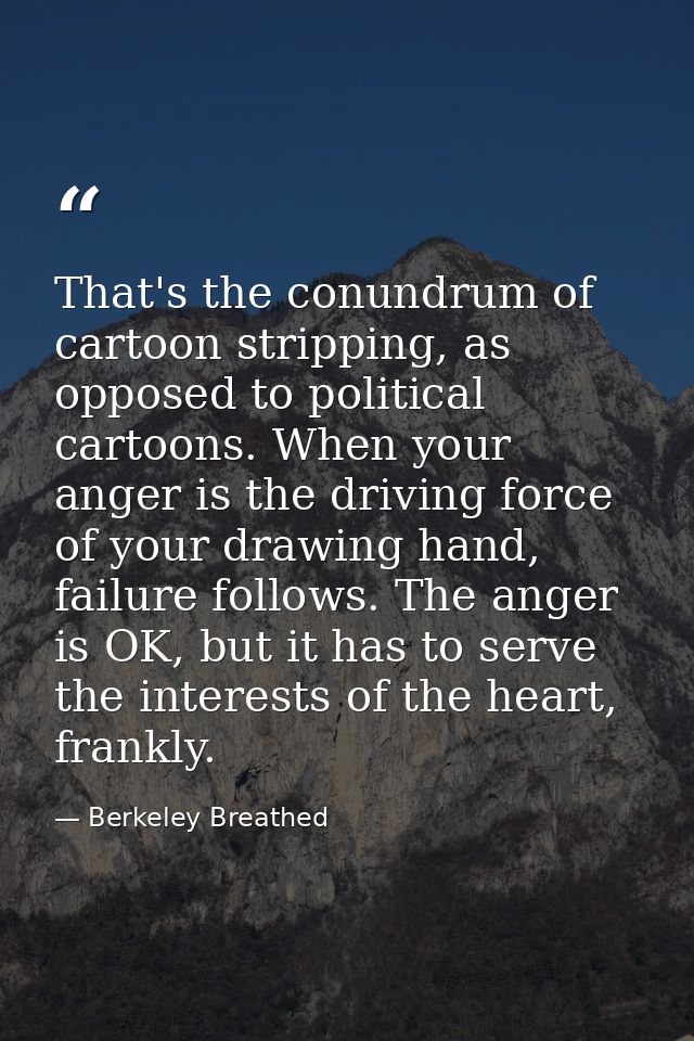 That's the conundrum of cartoon stripping, as opposed to political cartoons. When your anger is the driving force of you — Berkeley Breathed