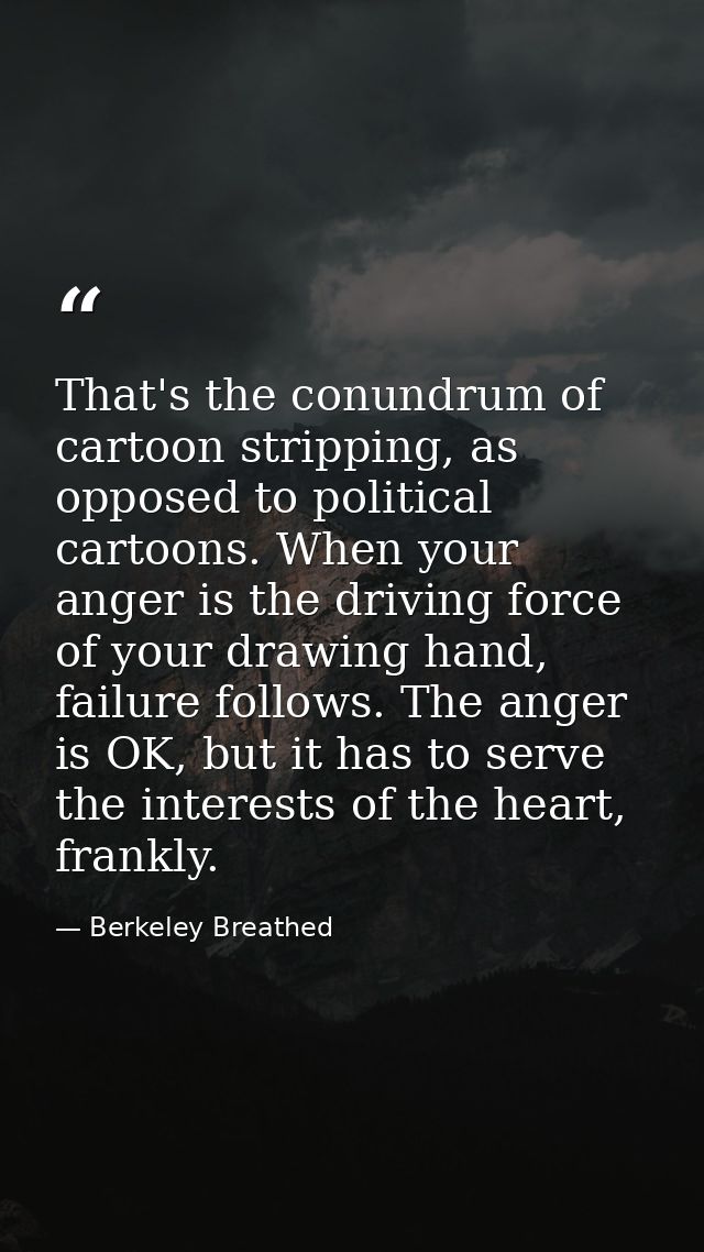 That's the conundrum of cartoon stripping, as opposed to political cartoons. When your anger is the driving force of you — Berkeley Breathed