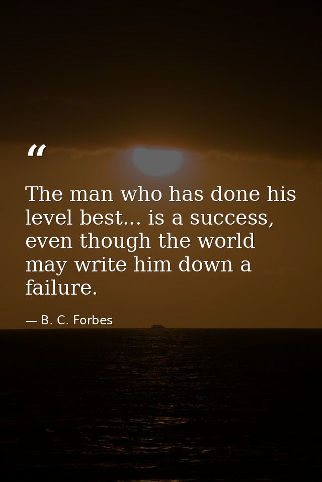 The man who has done his level best... is a success, even though the world may write him down a failure. — B. C. Forbes