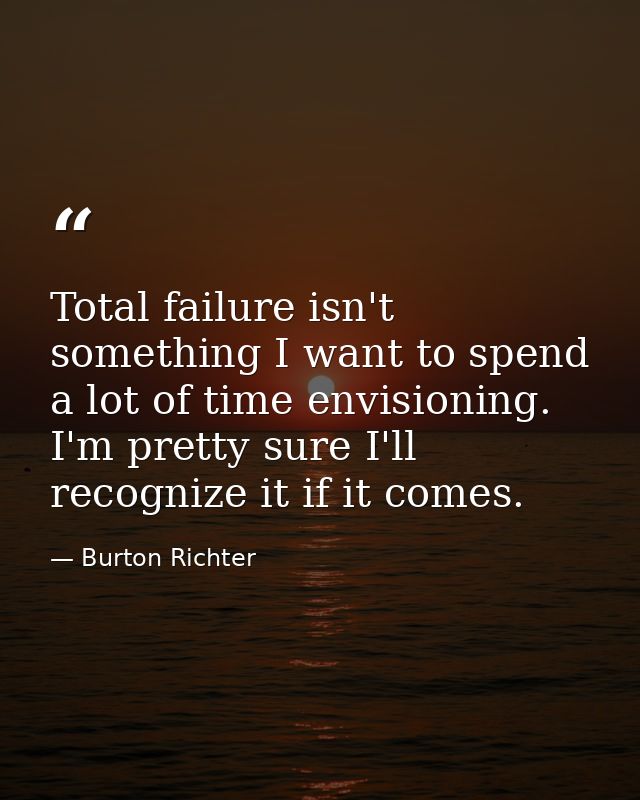 Total failure isn't something I want to spend a lot of time envisioning. I'm pretty sure I'll recognize it if it comes. — Burton Richter