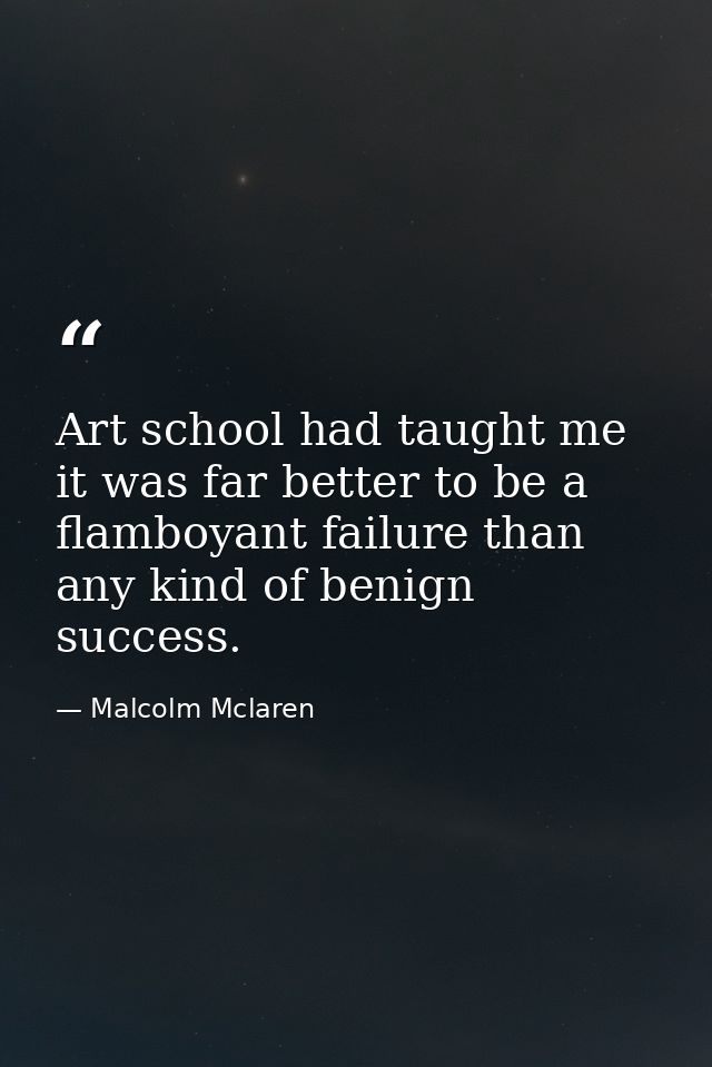 Art school had taught me it was far better to be a flamboyant failure than any kind of benign success. — Malcolm Mclaren