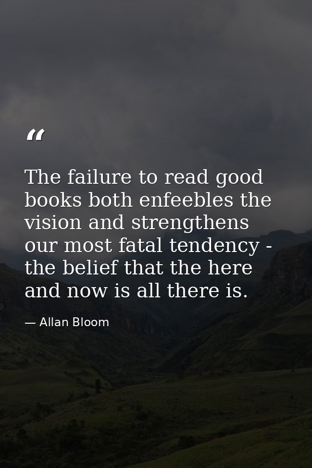 The failure to read good books both enfeebles the vision and strengthens our most fatal tendency - the belief that the h — Allan Bloom