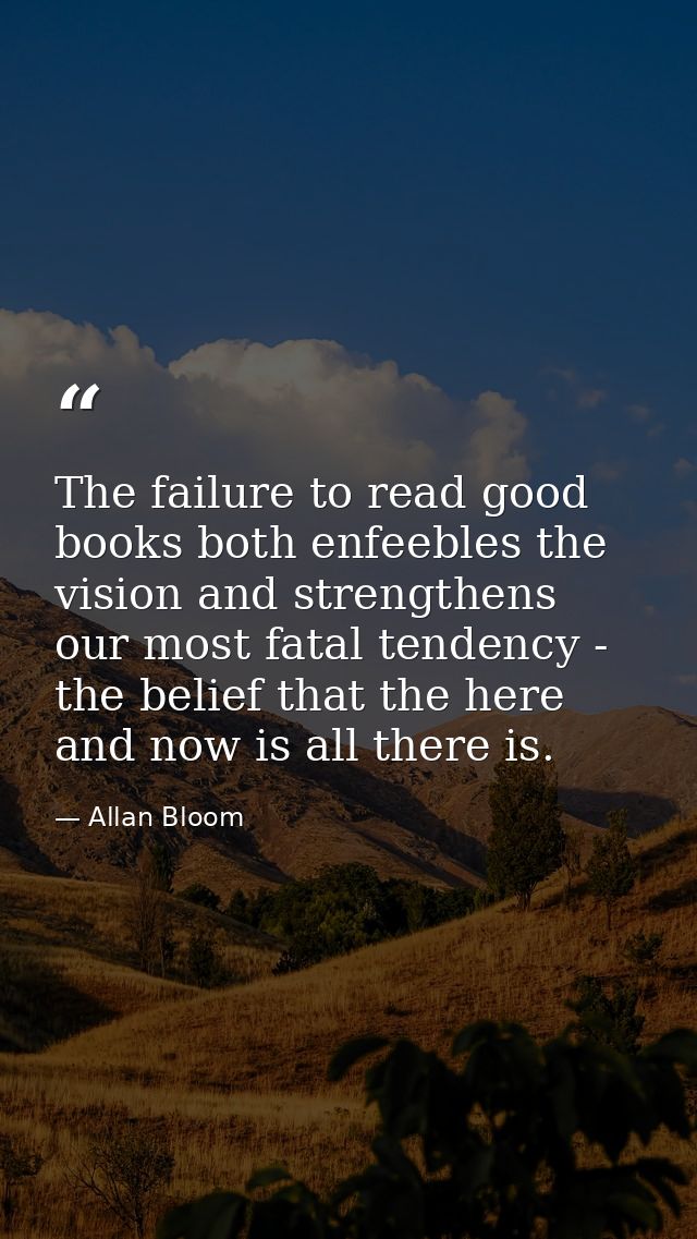 The failure to read good books both enfeebles the vision and strengthens our most fatal tendency - the belief that the h — Allan Bloom