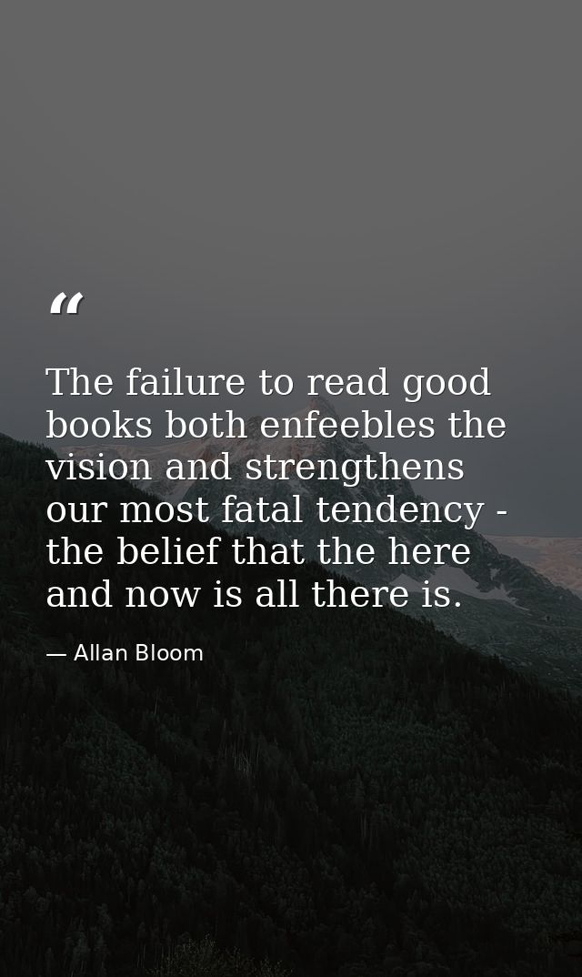 The failure to read good books both enfeebles the vision and strengthens our most fatal tendency - the belief that the h — Allan Bloom