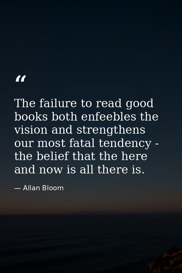 The failure to read good books both enfeebles the vision and strengthens our most fatal tendency - the belief that the h — Allan Bloom