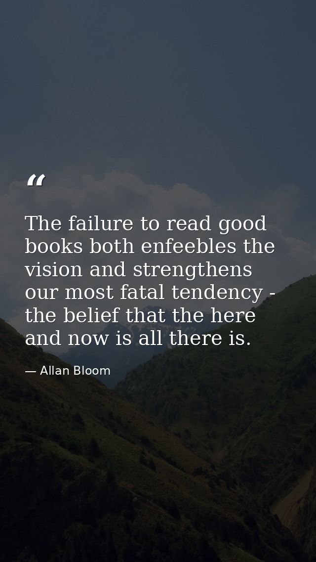 The failure to read good books both enfeebles the vision and strengthens our most fatal tendency - the belief that the h — Allan Bloom