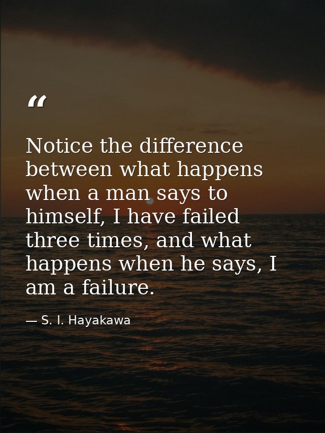 Notice the difference between what happens when a man says to himself, I have failed three times, and what happens when  — S. I. Hayakawa