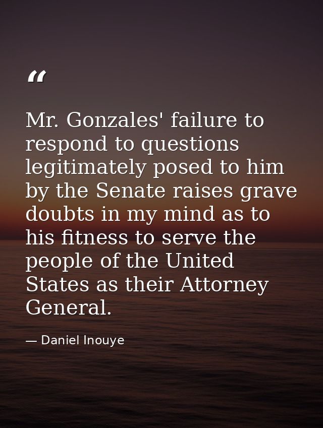Mr. Gonzales' failure to respond to questions legitimately posed to him by the Senate raises grave doubts in my mind as  — Daniel Inouye