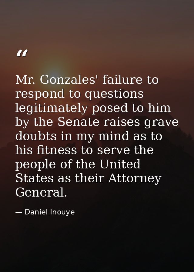 Mr. Gonzales' failure to respond to questions legitimately posed to him by the Senate raises grave doubts in my mind as  — Daniel Inouye