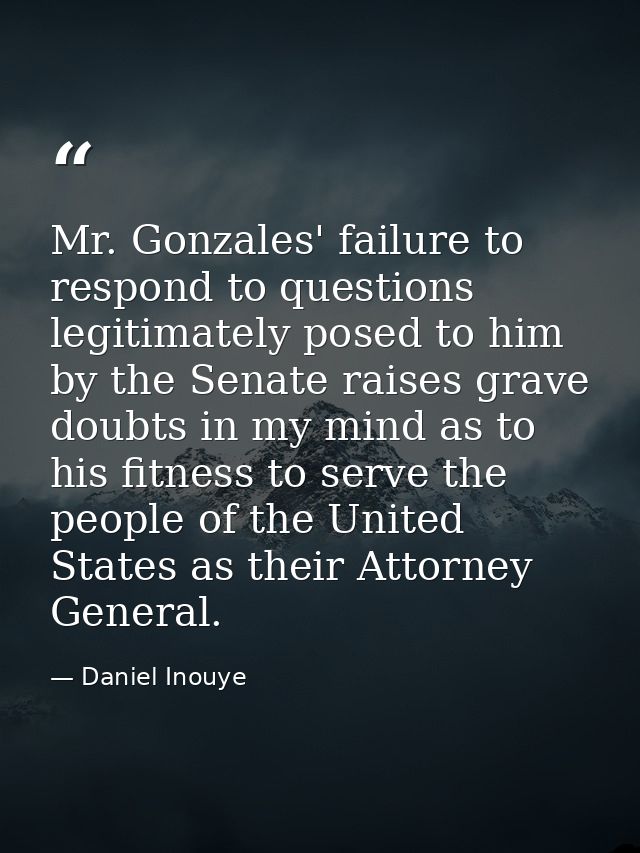 Mr. Gonzales' failure to respond to questions legitimately posed to him by the Senate raises grave doubts in my mind as  — Daniel Inouye