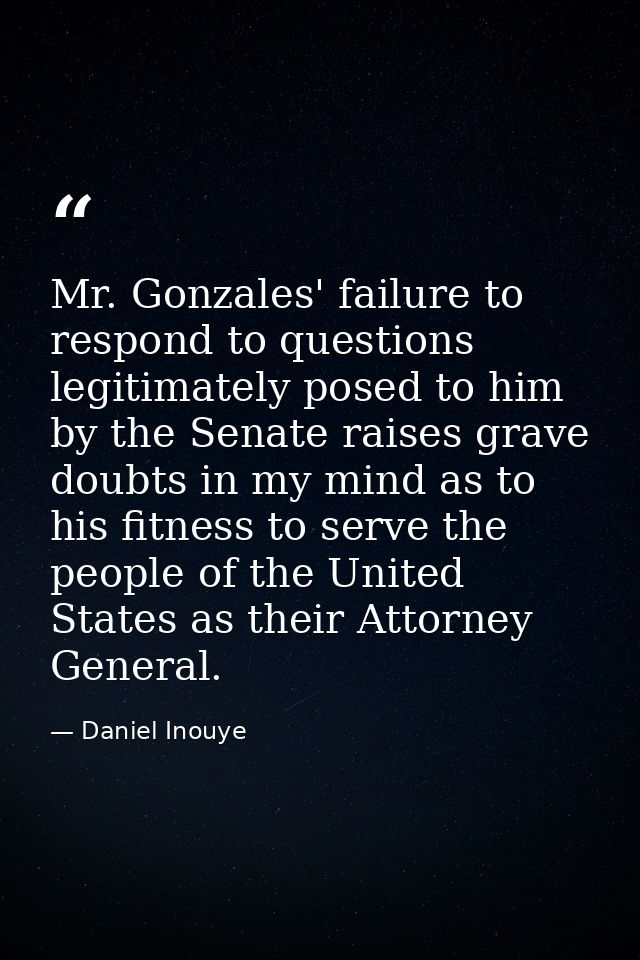 Mr. Gonzales' failure to respond to questions legitimately posed to him by the Senate raises grave doubts in my mind as  — Daniel Inouye