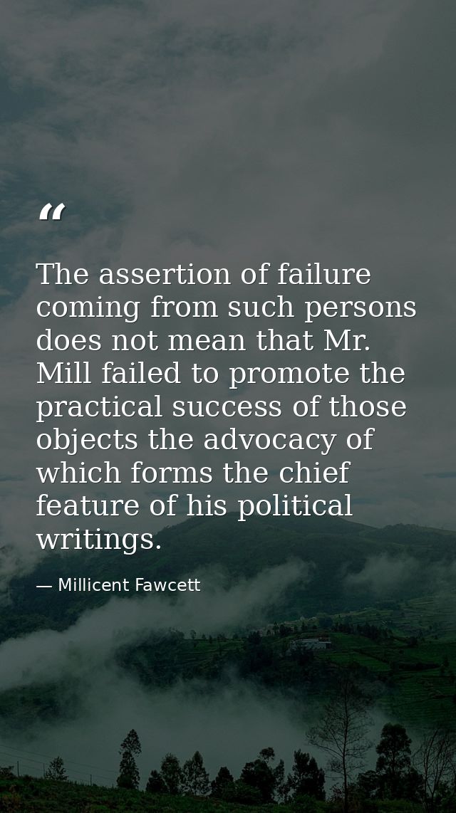 The assertion of failure coming from such persons does not mean that Mr. Mill failed to promote the practical success of — Millicent Fawcett