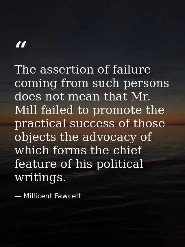 The assertion of failure coming from such persons does not mean that Mr. Mill failed to promote the practical success of — Millicent Fawcett
