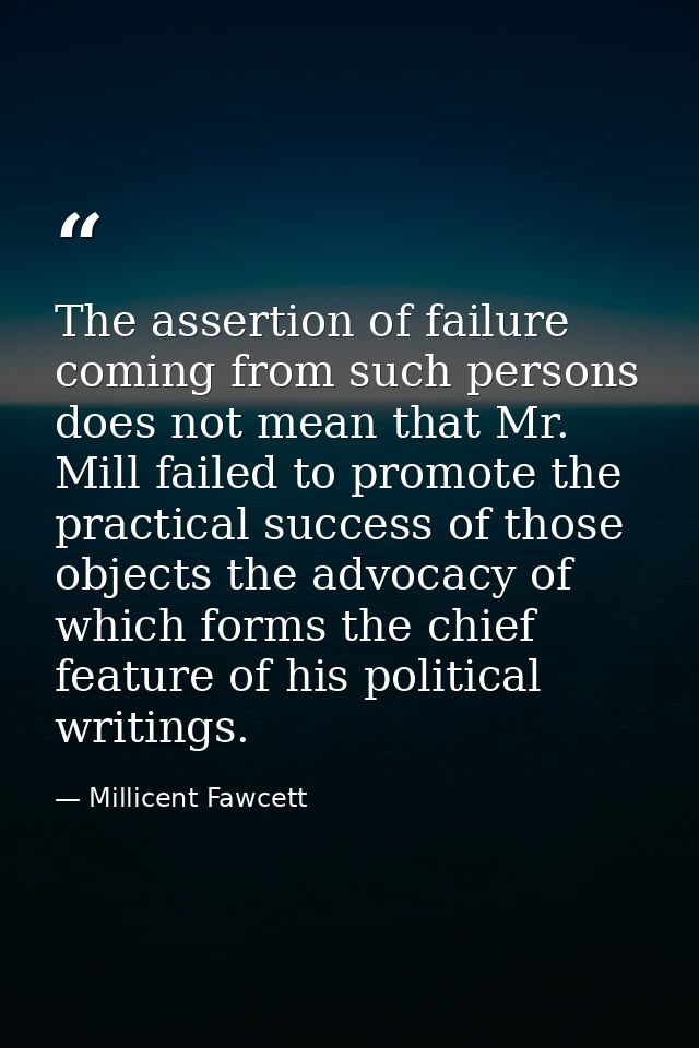 The assertion of failure coming from such persons does not mean that Mr. Mill failed to promote the practical success of — Millicent Fawcett