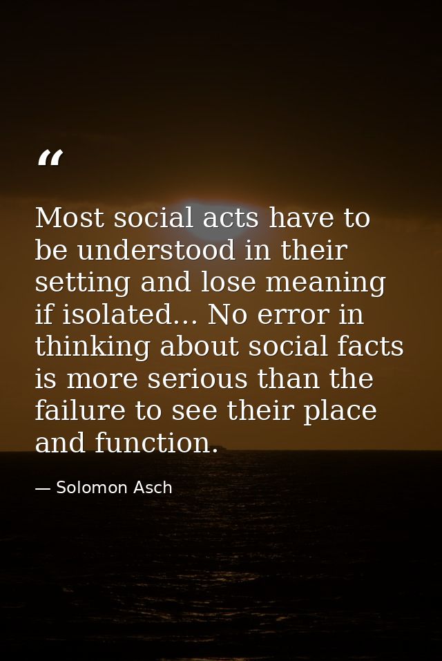 Most social acts have to be understood in their setting and lose meaning if isolated... No error in thinking about socia — Solomon Asch