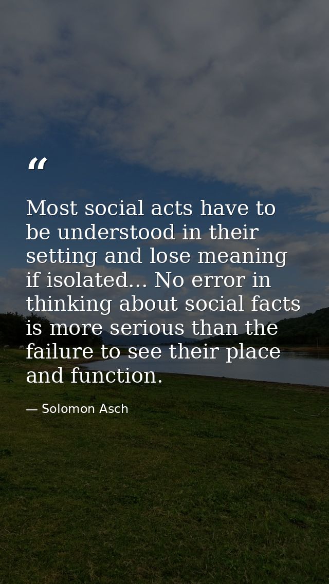 Most social acts have to be understood in their setting and lose meaning if isolated... No error in thinking about socia — Solomon Asch