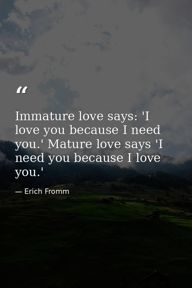 Immature love says: 'I love you because I need you.' Mature love says 'I need you because I love you.' — Erich Fromm