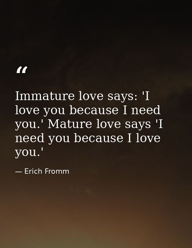 Immature love says: 'I love you because I need you.' Mature love says 'I need you because I love you.' — Erich Fromm