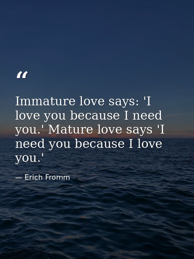Immature love says: 'I love you because I need you.' Mature love says 'I need you because I love you.' — Erich Fromm