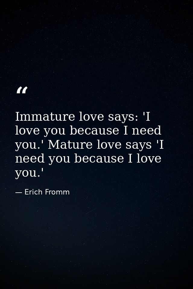 Immature love says: 'I love you because I need you.' Mature love says 'I need you because I love you.' — Erich Fromm