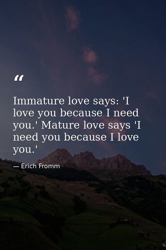 Immature love says: 'I love you because I need you.' Mature love says 'I need you because I love you.' — Erich Fromm