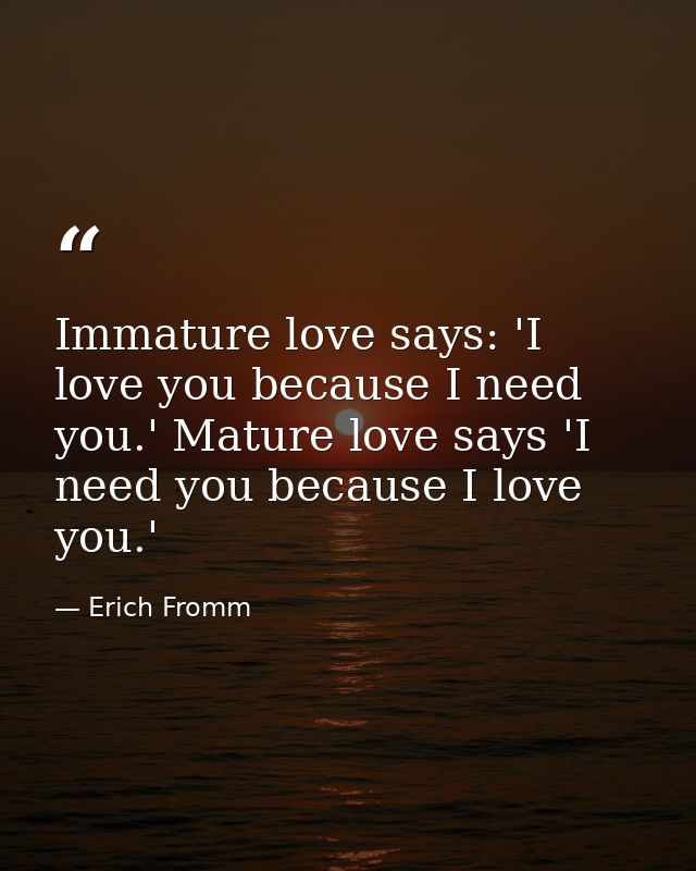 Immature love says: 'I love you because I need you.' Mature love says 'I need you because I love you.' — Erich Fromm