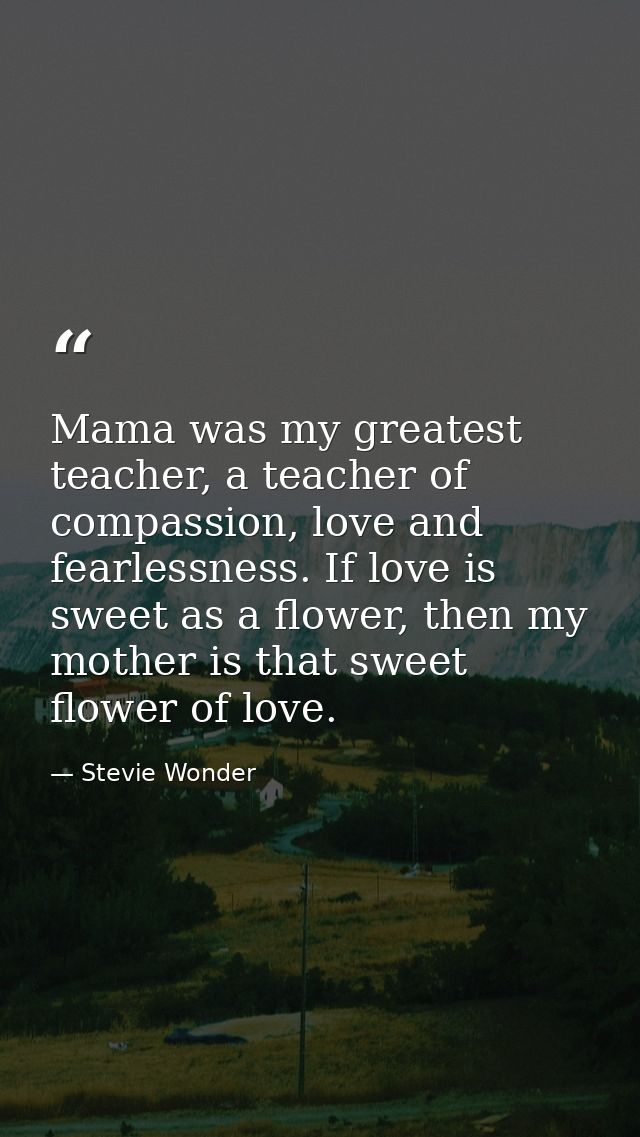 Mama was my greatest teacher, a teacher of compassion, love and fearlessness. If love is sweet as a flower, then my moth — Stevie Wonder