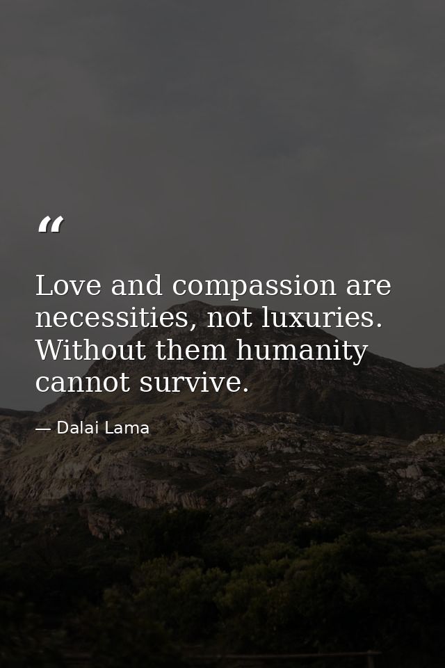 Love and compassion are necessities, not luxuries. Without them humanity cannot survive. — Dalai Lama