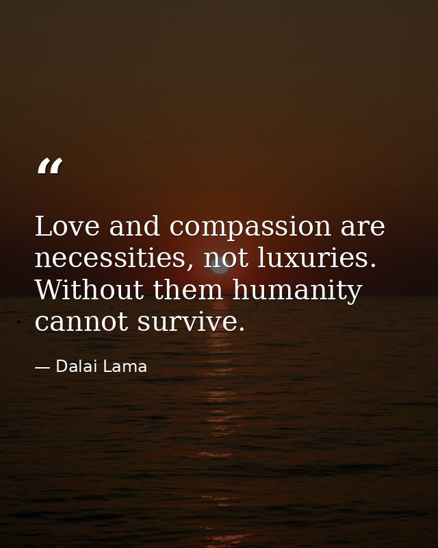 Love and compassion are necessities, not luxuries. Without them humanity cannot survive. — Dalai Lama