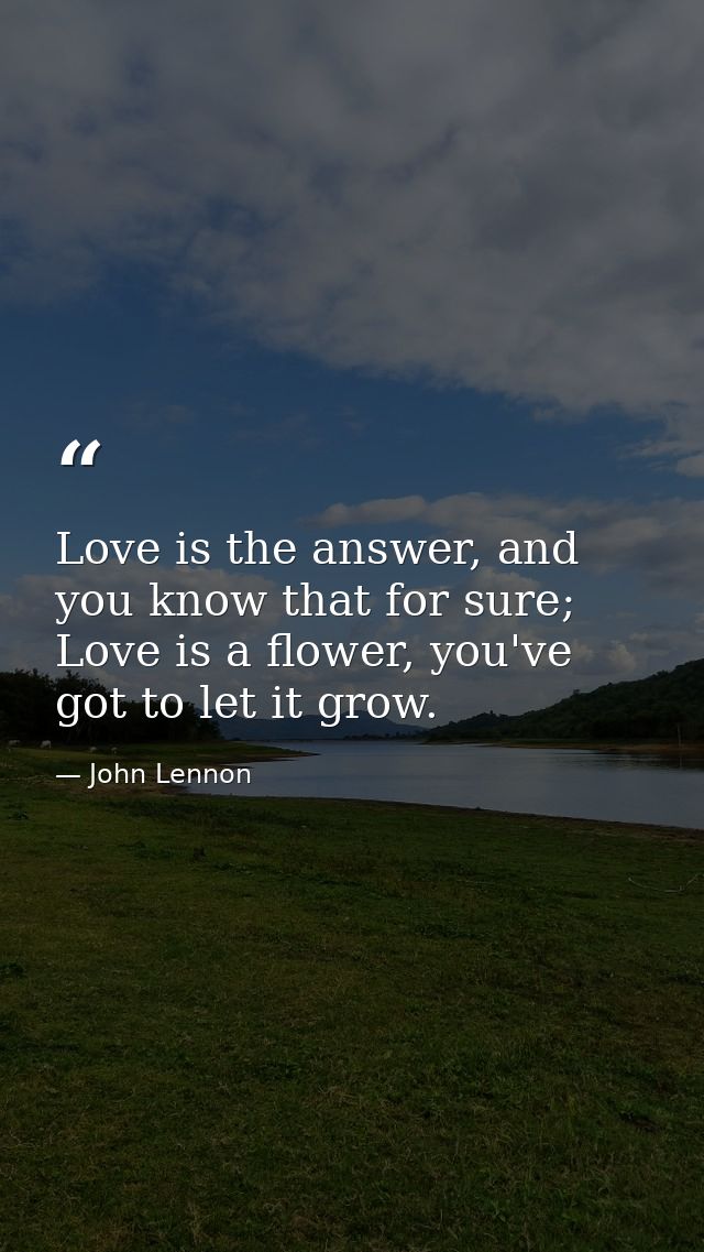 Love is the answer, and you know that for sure; Love is a flower, you've got to let it grow. — John Lennon