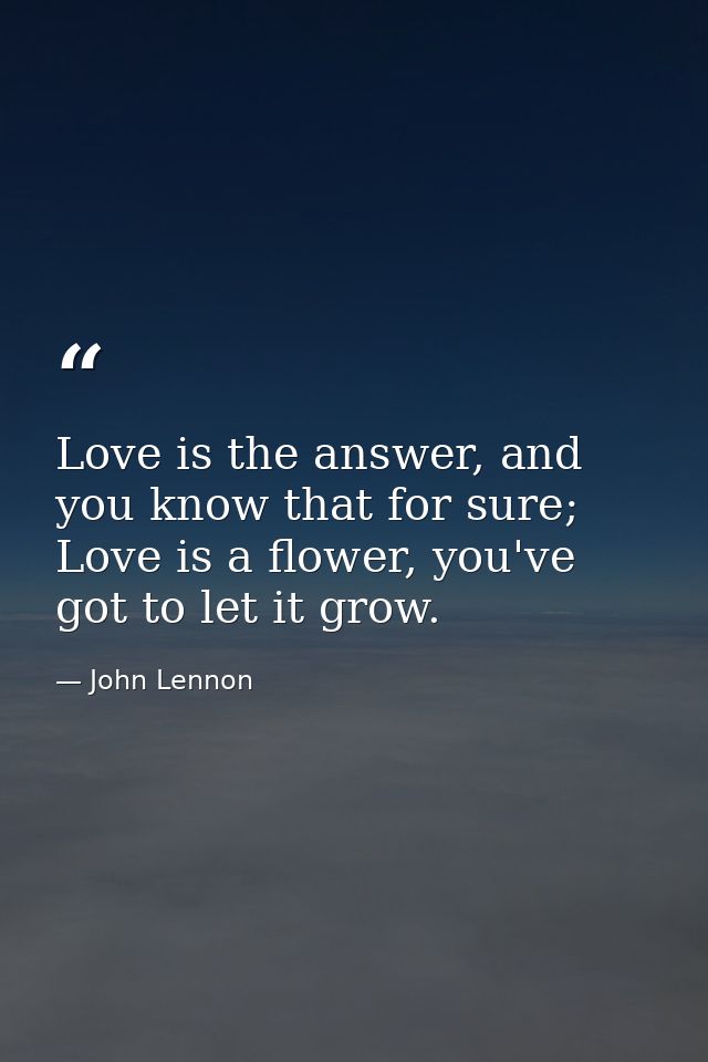 Love is the answer, and you know that for sure; Love is a flower, you've got to let it grow. — John Lennon