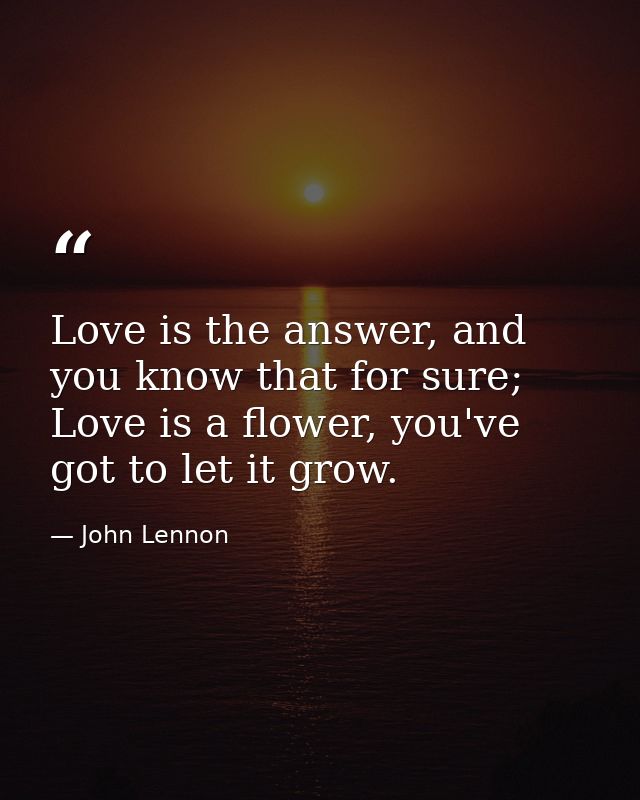 Love is the answer, and you know that for sure; Love is a flower, you've got to let it grow. — John Lennon